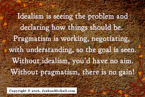 Ode to Pragmatism, "Idealism is seeing the problem and declaring how things should be. Pragmatism is working, negotiating, with unerstanding, so the goal is seen. Without idealism, you'd have no aim. Without pragmatism, there is no gain!"